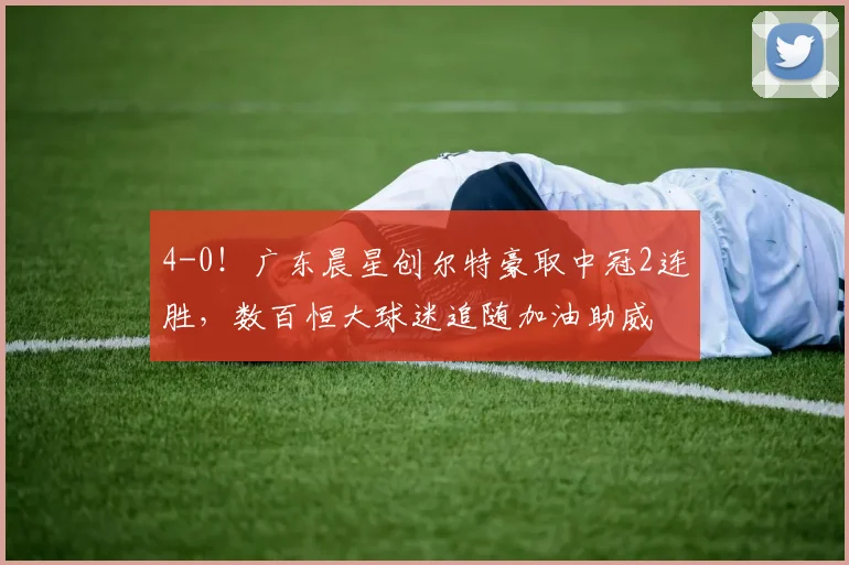 4-0!广东晨星创尔特豪取中冠2连胜,数百恒大球迷追随加油助威