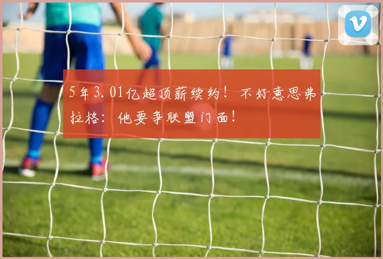 5年3.01亿超顶薪续约！不好意思弗拉格：他要争联盟门面！