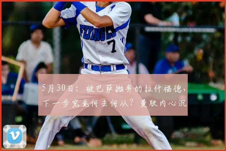 5月30日：被巴萨抛弃的拉什福德，下一步究竟何去何从？曼联内心沉稳，转会市场的抢手货_买方_欧冠_意甲