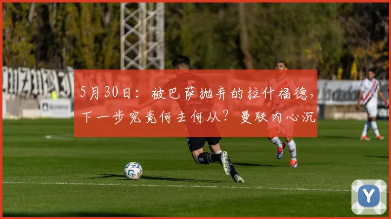 5月30日：被巴萨抛弃的拉什福德，下一步究竟何去何从？曼联内心沉稳，转会市场的抢手货_买方_欧冠_意甲