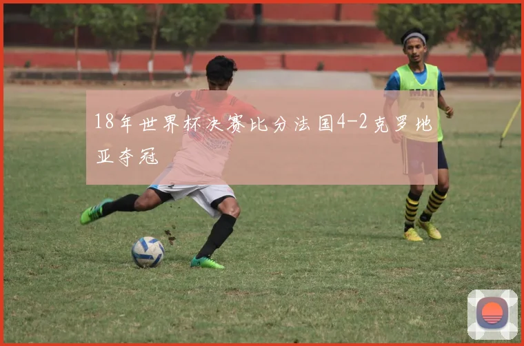 18年世界杯决赛比分法国4-2克罗地亚夺冠