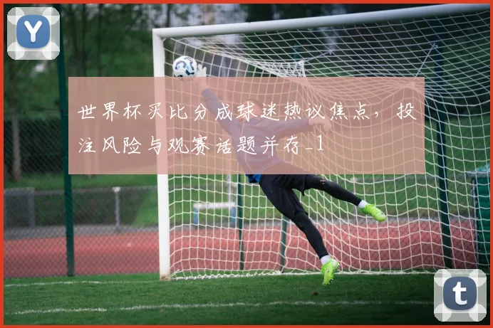世界杯买比分成球迷热议焦点，投注风险与观赛话题并存_1