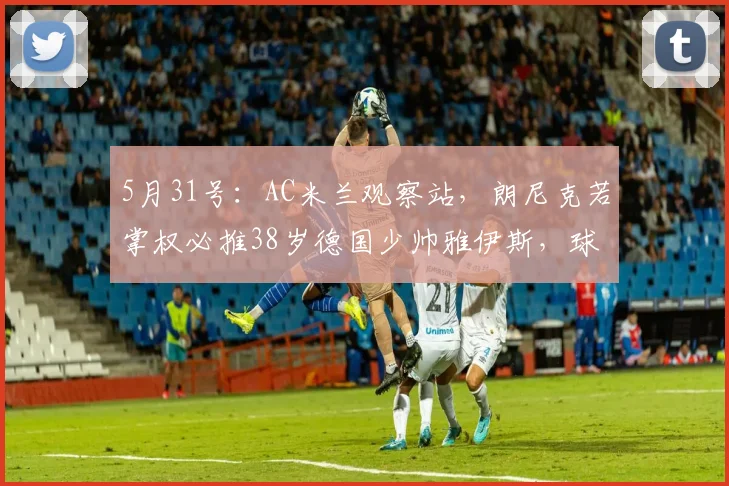 5月31号：AC米兰观察站，朗尼克若掌权必推38岁德国少帅雅伊斯，球迷怒斥：又要换血？_合同_管理层_教练