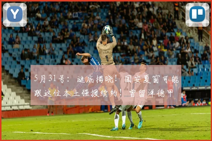 5月31号:谜底揭晓!国安夏窗可能跟这位本土强援续约!曾留洋德甲,号称中超德布劳内_张稀哲_赛季_技战术
