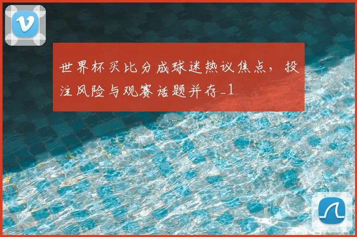 世界杯买比分成球迷热议焦点，投注风险与观赛话题并存_1