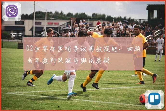 02世界杯黑哨争议再被提起，回顾当年裁判风波与舆论质疑