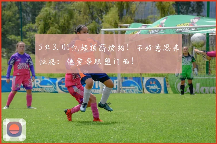 5年3.01亿超顶薪续约！不好意思弗拉格：他要争联盟门面！