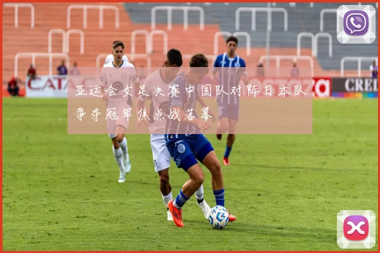 亚运会女足决赛中国队对阵日本队争夺冠军焦点战落幕