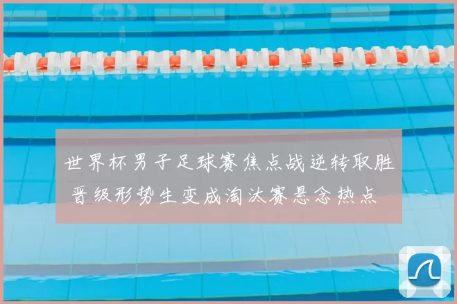 世界杯男子足球赛焦点战逆转取胜 晋级形势生变成淘汰赛悬念热点