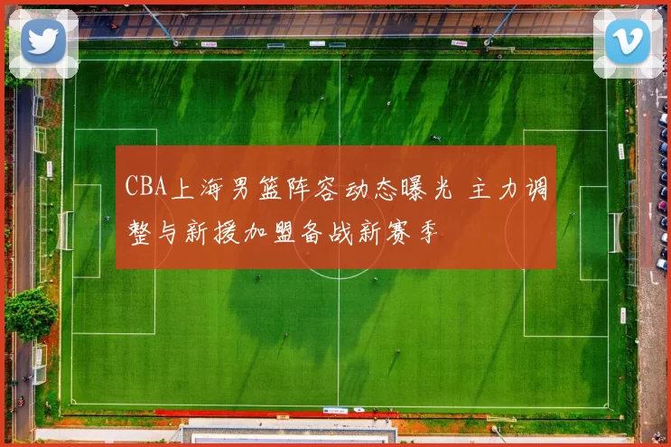 CBA上海男篮阵容动态曝光 主力调整与新援加盟备战新赛季