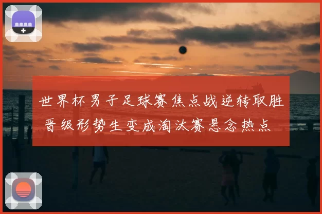 世界杯男子足球赛焦点战逆转取胜 晋级形势生变成淘汰赛悬念热点