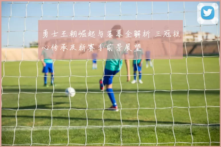 勇士王朝崛起与落幕全解析 三冠核心传承及新赛季前景展望