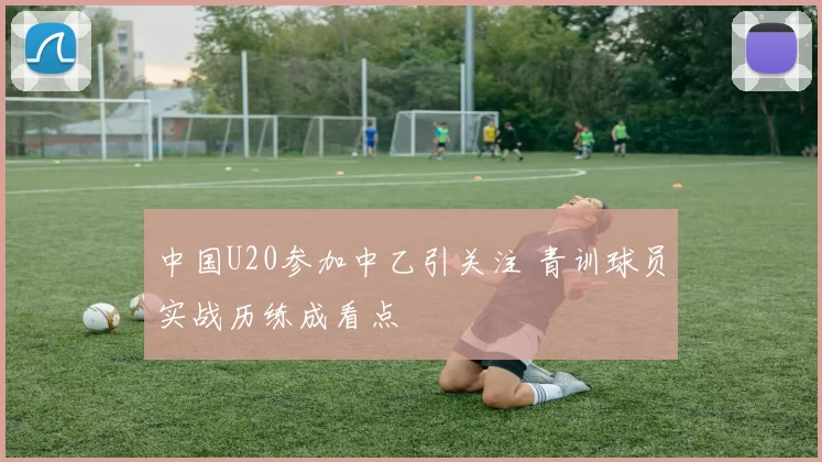 中国U20参加中乙引关注 青训球员实战历练成看点