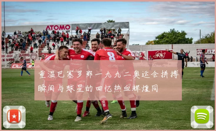 重温巴塞罗那一九九二奥运会拼搏瞬间与球星的回忆热血辉煌同