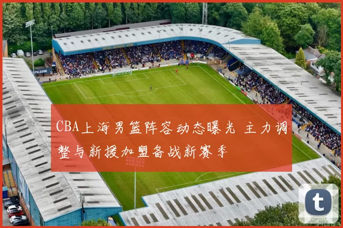 CBA上海男篮阵容动态曝光 主力调整与新援加盟备战新赛季