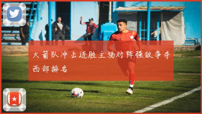 火箭队冲击连胜主场对阵强敌争夺西部排名