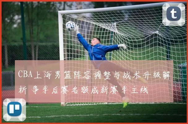 CBA上海男篮阵容调整与战术升级解析 争季后赛名额成新赛季主线