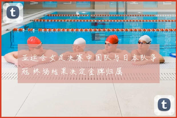 亚运会女足决赛中国队与日本队争冠 终场结果决定金牌归属
