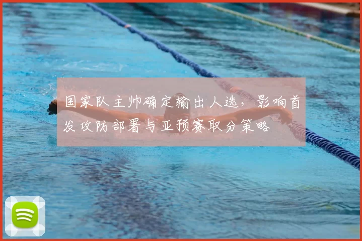 国家队主帅确定输出人选，影响首发攻防部署与亚预赛取分策略