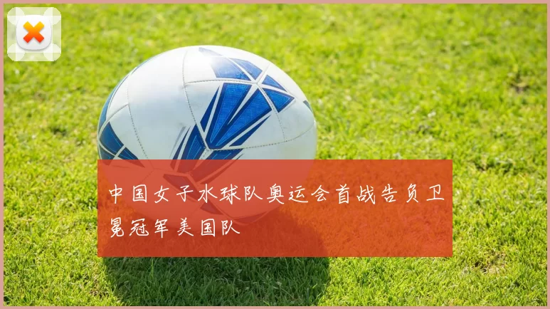 中国女子水球队奥运会首战告负卫冕冠军美国队