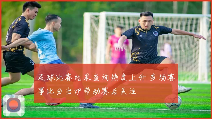 足球比赛结果查询热度上升 多场赛事比分出炉带动赛后关注