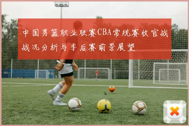中国男篮职业联赛CBA常规赛收官战战况分析与季后赛前景展望