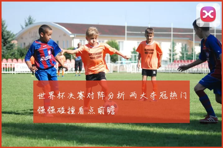 世界杯决赛对阵分析 两大夺冠热门强强碰撞看点前瞻