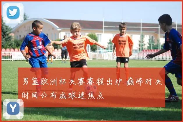 男篮欧洲杯决赛赛程出炉 巅峰对决时间公布成球迷焦点