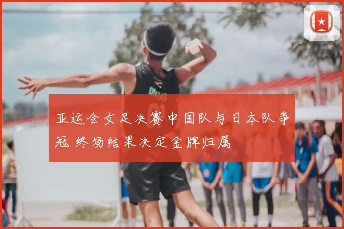 亚运会女足决赛中国队与日本队争冠 终场结果决定金牌归属