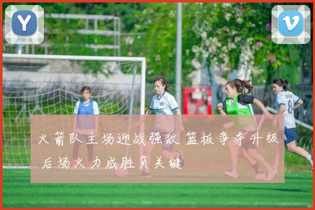 火箭队主场迎战强敌 篮板争夺升级 后场火力成胜负关键