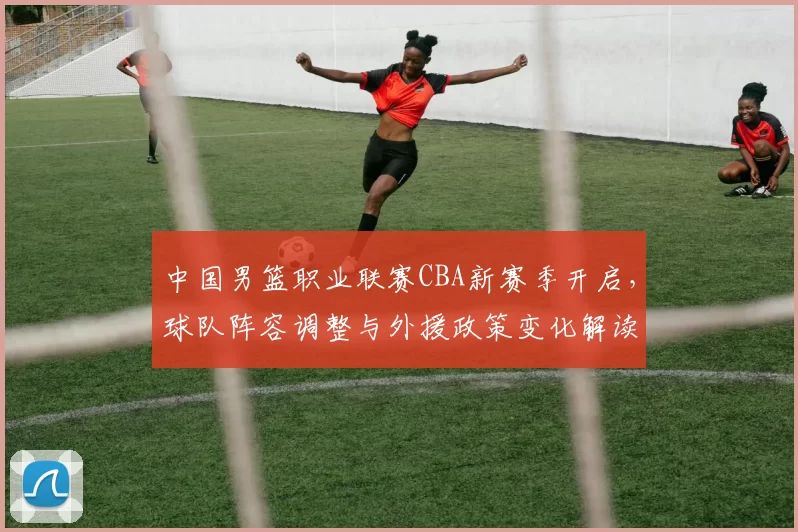 中国男篮职业联赛CBA新赛季开启,球队阵容调整与外援政策变化解读