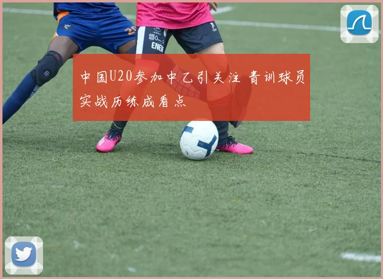 中国U20参加中乙引关注 青训球员实战历练成看点