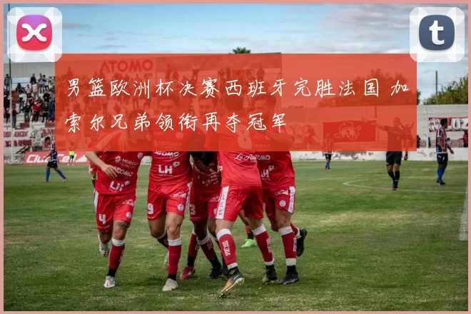 男篮欧洲杯决赛西班牙完胜法国 加索尔兄弟领衔再夺冠军