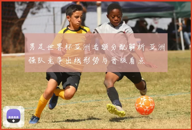 男足世界杯亚洲名额分配解析 亚洲强队竞争出线形势与晋级看点