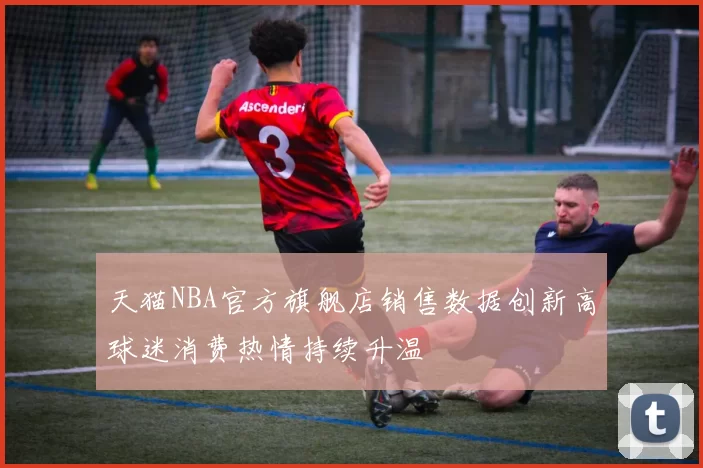 天猫NBA官方旗舰店销售数据创新高球迷消费热情持续升温