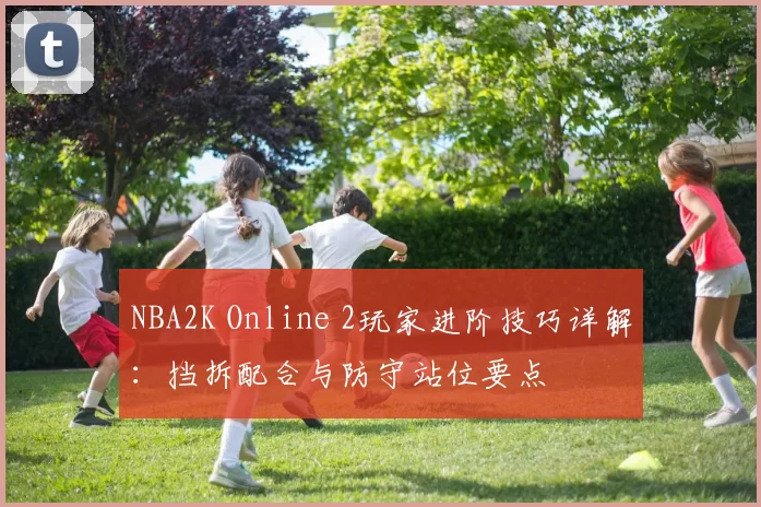 NBA2K Online 2玩家进阶技巧详解：挡拆配合与防守站位要点